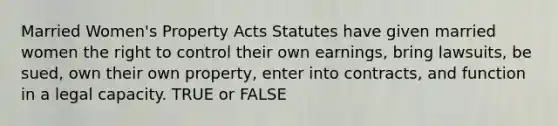 Married Women's Property Acts Statutes have given married women the right to control their own earnings, bring lawsuits, be sued, own their own property, enter into contracts, and function in a legal capacity. TRUE or FALSE