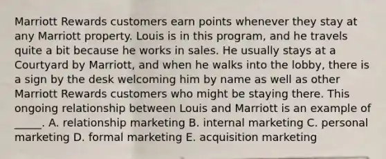 Marriott Rewards customers earn points whenever they stay at any Marriott property. Louis is in this program, and he travels quite a bit because he works in sales. He usually stays at a Courtyard by Marriott, and when he walks into the lobby, there is a sign by the desk welcoming him by name as well as other Marriott Rewards customers who might be staying there. This ongoing relationship between Louis and Marriott is an example of _____. A. relationship marketing B. <a href='https://www.questionai.com/knowledge/kZSQcF8TcH-internal-marketing' class='anchor-knowledge'>internal marketing</a> C. personal marketing D. formal marketing E. acquisition marketing