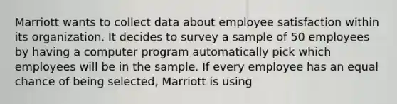 Marriott wants to collect data about employee satisfaction within its organization. It decides to survey a sample of 50 employees by having a computer program automatically pick which employees will be in the sample. If every employee has an equal chance of being selected, Marriott is using