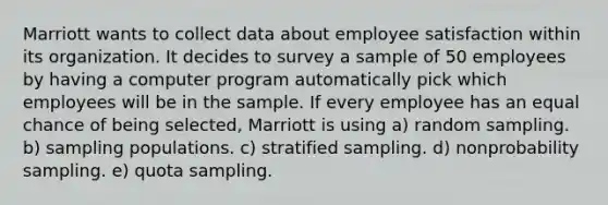 Marriott wants to collect data about employee satisfaction within its organization. It decides to survey a sample of 50 employees by having a computer program automatically pick which employees will be in the sample. If every employee has an equal chance of being selected, Marriott is using a) random sampling. b) sampling populations. c) stratified sampling. d) nonprobability sampling. e) quota sampling.