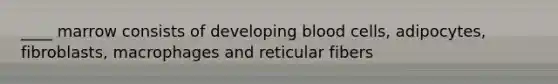 ____ marrow consists of developing blood cells, adipocytes, fibroblasts, macrophages and reticular fibers