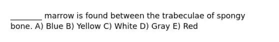________ marrow is found between the trabeculae of spongy bone. A) Blue B) Yellow C) White D) Gray E) Red