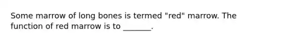 Some marrow of long bones is termed "red" marrow. The function of red marrow is to _______.