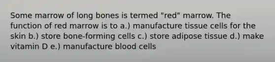 Some marrow of long bones is termed "red" marrow. The function of red marrow is to a.) manufacture tissue cells for the skin b.) store bone-forming cells c.) store adipose tissue d.) make vitamin D e.) manufacture blood cells