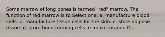 Some marrow of long bones is termed "red" marrow. The function of red marrow is to Select one: a. manufacture blood cells. b. manufacture tissue cells for the skin. c. store adipose tissue. d. store bone-forming cells. e. make vitamin D.