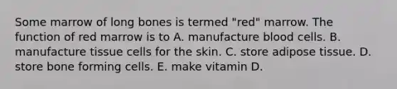 Some marrow of long bones is termed "red" marrow. The function of red marrow is to A. manufacture blood cells. B. manufacture tissue cells for the skin. C. store adipose tissue. D. store bone forming cells. E. make vitamin D.