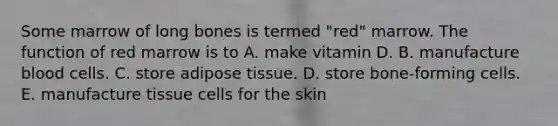 Some marrow of long bones is termed "red" marrow. The function of red marrow is to A. make vitamin D. B. manufacture blood cells. C. store adipose tissue. D. store bone-forming cells. E. manufacture tissue cells for the skin