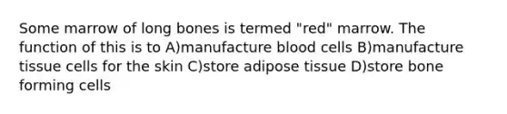 Some marrow of long bones is termed "red" marrow. The function of this is to A)manufacture blood cells B)manufacture tissue cells for the skin C)store adipose tissue D)store bone forming cells