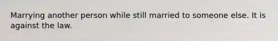 Marrying another person while still married to someone else. It is against the law.