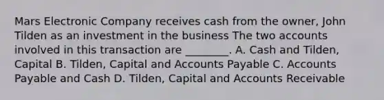 Mars Electronic Company receives cash from the​ owner, John Tilden as an investment in the business The two accounts involved in this transaction are​ ________. A. Cash and​ Tilden, Capital B. Tilden, Capital and <a href='https://www.questionai.com/knowledge/kWc3IVgYEK-accounts-payable' class='anchor-knowledge'>accounts payable</a> C. Accounts Payable and Cash D. Tilden, Capital and Accounts Receivable