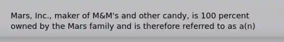 Mars, Inc., maker of M&M's and other candy, is 100 percent owned by the Mars family and is therefore referred to as a(n)