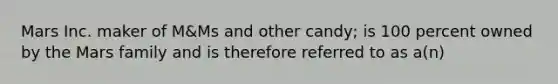 Mars Inc. maker of M&Ms and other candy; is 100 percent owned by the Mars family and is therefore referred to as a(n)