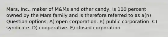 Mars, Inc., maker of M&Ms and other candy, is 100 percent owned by the Mars family and is therefore referred to as a(n) Question options: A) open corporation. B) public corporation. C) syndicate. D) cooperative. E) closed corporation.