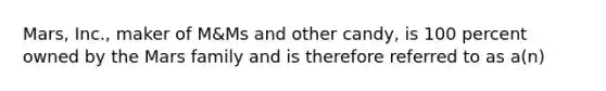 Mars, Inc., maker of M&Ms and other candy, is 100 percent owned by the Mars family and is therefore referred to as a(n)