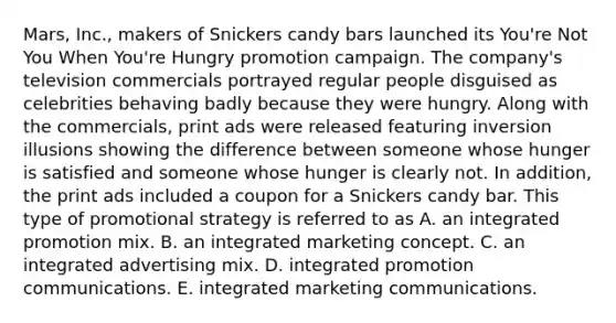 Mars, Inc., makers of Snickers candy bars launched its You're Not You When You're Hungry promotion campaign. The company's television commercials portrayed regular people disguised as celebrities behaving badly because they were hungry. Along with the commercials, print ads were released featuring inversion illusions showing the difference between someone whose hunger is satisfied and someone whose hunger is clearly not. In addition, the print ads included a coupon for a Snickers candy bar. This type of promotional strategy is referred to as A. an integrated promotion mix. B. an integrated marketing concept. C. an integrated advertising mix. D. integrated promotion communications. E. integrated marketing communications.