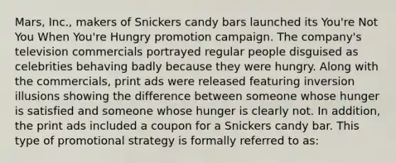 Mars, Inc., makers of Snickers candy bars launched its You're Not You When You're Hungry promotion campaign. The company's television commercials portrayed regular people disguised as celebrities behaving badly because they were hungry. Along with the commercials, print ads were released featuring inversion illusions showing the difference between someone whose hunger is satisfied and someone whose hunger is clearly not. In addition, the print ads included a coupon for a Snickers candy bar. This type of promotional strategy is formally referred to as: