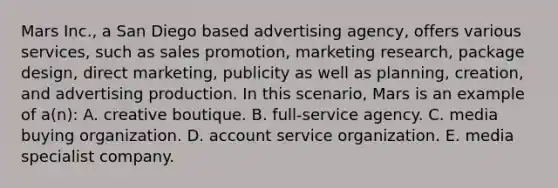 Mars Inc., a San Diego based advertising agency, offers various services, such as sales promotion, marketing research, package design, direct marketing, publicity as well as planning, creation, and advertising production. In this scenario, Mars is an example of a(n): A. creative boutique. B. full-service agency. C. media buying organization. D. account service organization. E. media specialist company.