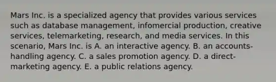 Mars Inc. is a specialized agency that provides various services such as database management, infomercial production, creative services, telemarketing, research, and media services. In this scenario, Mars Inc. is A. an interactive agency. B. an accounts-handling agency. C. a sales promotion agency. D. a direct-marketing agency. E. a public relations agency.