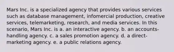 Mars Inc. is a specialized agency that provides various services such as database management, infomercial production, creative services, telemarketing, research, and media services. In this scenario, Mars Inc. is a. an interactive agency. b. an accounts-handling agency. c. a sales promotion agency. d. a direct-marketing agency. e. a public relations agency.