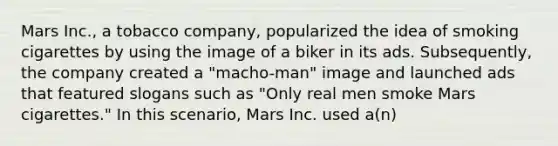 Mars Inc., a tobacco company, popularized the idea of smoking cigarettes by using the image of a biker in its ads. Subsequently, the company created a "macho-man" image and launched ads that featured slogans such as "Only real men smoke Mars cigarettes." In this scenario, Mars Inc. used a(n)