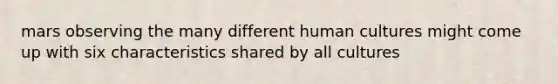 mars observing the many different human cultures might come up with six characteristics shared by all cultures