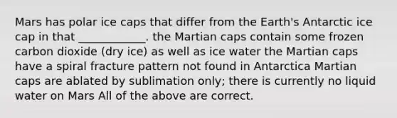 Mars has polar ice caps that differ from the Earth's Antarctic ice cap in that ____________. the Martian caps contain some frozen carbon dioxide (dry ice) as well as ice water the Martian caps have a spiral fracture pattern not found in Antarctica Martian caps are ablated by sublimation only; there is currently no liquid water on Mars All of the above are correct.