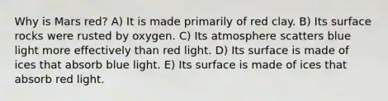 Why is Mars red? A) It is made primarily of red clay. B) Its surface rocks were rusted by oxygen. C) Its atmosphere scatters blue light more effectively than red light. D) Its surface is made of ices that absorb blue light. E) Its surface is made of ices that absorb red light.