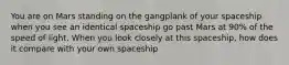 You are on Mars standing on the gangplank of your spaceship when you see an identical spaceship go past Mars at 90% of the speed of light. When you look closely at this spaceship, how does it compare with your own spaceship