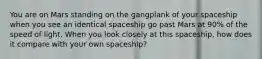 You are on Mars standing on the gangplank of your spaceship when you see an identical spaceship go past Mars at 90% of the speed of light. When you look closely at this spaceship, how does it compare with your own spaceship?