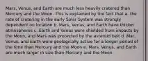 Mars, Venus, and Earth are much less heavily cratered than Mercury and the Moon. This is explained by the fact that a. the rate of cratering in the early Solar System was strongly dependent on location b. Mars, Venus, and Earth have thicker atmospheres c. Earth and Venus were shielded from impacts by the Moon, and Mars was protected by the asteroid belt d. Mar, Venus, and Earth were geologically active for a longer period of the time than Mercury and the Moon e. Mars, Venus, and Earth are much larger in size than Mercury and the Moon