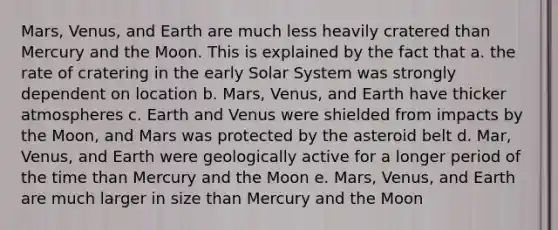 Mars, Venus, and Earth are much less heavily cratered than Mercury and the Moon. This is explained by the fact that a. the rate of cratering in the early Solar System was strongly dependent on location b. Mars, Venus, and Earth have thicker atmospheres c. Earth and Venus were shielded from impacts by the Moon, and Mars was protected by the asteroid belt d. Mar, Venus, and Earth were geologically active for a longer period of the time than Mercury and the Moon e. Mars, Venus, and Earth are much larger in size than Mercury and the Moon