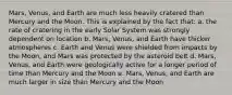 Mars, Venus, and Earth are much less heavily cratered than Mercury and the Moon. This is explained by the fact that: a. the rate of cratering in the early Solar System was strongly dependent on location b. Mars, Venus, and Earth have thicker atmospheres c. Earth and Venus were shielded from impacts by the Moon, and Mars was protected by the asteroid belt d. Mars, Venus, and Earth were geologically active for a longer period of time than Mercury and the Moon e. Mars, Venus, and Earth are much larger in size than Mercury and the Moon