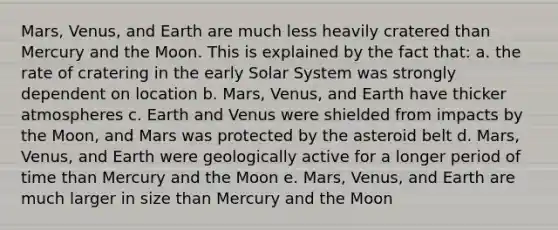 Mars, Venus, and Earth are much less heavily cratered than Mercury and the Moon. This is explained by the fact that: a. the rate of cratering in the early Solar System was strongly dependent on location b. Mars, Venus, and Earth have thicker atmospheres c. Earth and Venus were shielded from impacts by the Moon, and Mars was protected by the asteroid belt d. Mars, Venus, and Earth were geologically active for a longer period of time than Mercury and the Moon e. Mars, Venus, and Earth are much larger in size than Mercury and the Moon