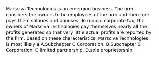 Marsciva Technologies is an emerging business. The firm considers the owners to be employees of the firm and therefore pays them salaries and bonuses. To reduce corporate tax, the owners of Marsciva Technologies pay themselves nearly all the profits generated so that very little actual profits are reported by the firm. Based on these characteristics, Marsciva Technologies is most likely a A.Subchapter C Corporation. B.Subchapter S Corporation. C.limited partnership. D.sole proprietorship.