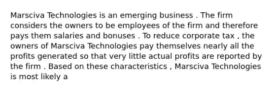 Marsciva Technologies is an emerging business . The firm considers the owners to be employees of the firm and therefore pays them salaries and bonuses . To reduce corporate tax , the owners of Marsciva Technologies pay themselves nearly all the profits generated so that very little actual profits are reported by the firm . Based on these characteristics , Marsciva Technologies is most likely a