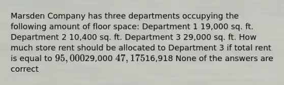 Marsden Company has three departments occupying the following amount of floor space: Department 1 19,000 sq. ft. Department 2 10,400 sq. ft. Department 3 29,000 sq. ft. How much store rent should be allocated to Department 3 if total rent is equal to 95,00029,000 47,17516,918 None of the answers are correct