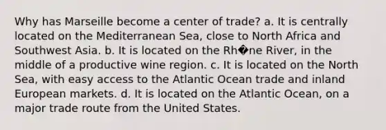Why has Marseille become a center of trade? a. It is centrally located on the Mediterranean Sea, close to North Africa and Southwest Asia. b. It is located on the Rh�ne River, in the middle of a productive wine region. c. It is located on the North Sea, with easy access to the Atlantic Ocean trade and inland European markets. d. It is located on the Atlantic Ocean, on a major trade route from the United States.