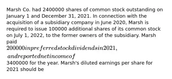 Marsh Co. had 2400000 shares of common stock outstanding on January 1 and December 31, 2021. In connection with the acquisition of a subsidiary company in June 2020, Marsh is required to issue 100000 additional shares of its common stock on July 1, 2022, to the former owners of the subsidiary. Marsh paid 200000 in preferred stock dividends in 2021, and reported net income of3400000 for the year. Marsh's diluted earnings per share for 2021 should be