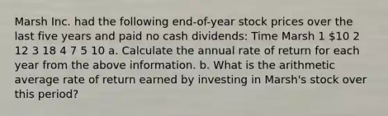 Marsh Inc. had the following​ end-of-year stock prices over the last five years and paid no cash​ dividends: Time Marsh 1 ​10 2 12 3 18 4 7 5 10 a. Calculate the annual rate of return for each year from the above information. b. What is the arithmetic average rate of return earned by investing in​ Marsh's stock over this​ period?