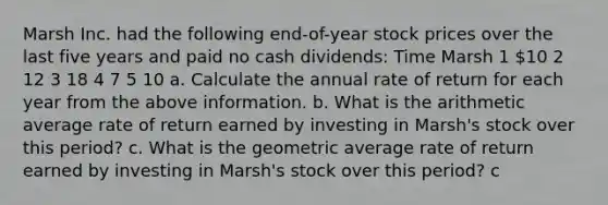 Marsh Inc. had the following​ end-of-year stock prices over the last five years and paid no cash​ dividends: Time Marsh 1 ​10 2 12 3 18 4 7 5 10 a. Calculate the annual rate of return for each year from the above information. b. What is the arithmetic average rate of return earned by investing in​ Marsh's stock over this​ period? c. What is the geometric average rate of return earned by investing in​ Marsh's stock over this​ period? c