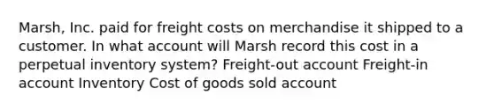 Marsh, Inc. paid for freight costs on merchandise it shipped to a customer. In what account will Marsh record this cost in a perpetual inventory system? Freight-out account Freight-in account Inventory Cost of goods sold account