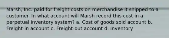 Marsh, Inc. paid for freight costs on merchandise it shipped to a customer. In what account will Marsh record this cost in a perpetual inventory system? a. Cost of goods sold account b. Freight-in account c. Freight-out account d. Inventory