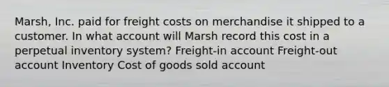 Marsh, Inc. paid for freight costs on merchandise it shipped to a customer. In what account will Marsh record this cost in a perpetual inventory system? Freight-in account Freight-out account Inventory Cost of goods sold account