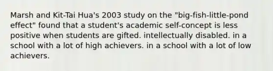 Marsh and Kit-Tai Hua's 2003 study on the "big-fish-little-pond effect" found that a student's academic self-concept is less positive when students are gifted. intellectually disabled. in a school with a lot of high achievers. in a school with a lot of low achievers.