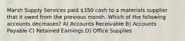 Marsh Supply Services paid 350 cash to a materials supplier that it owed from the previous month. Which of the following accounts decreases? A) Accounts Receivable B) Accounts Payable C) Retained Earnings D) Office Supplies