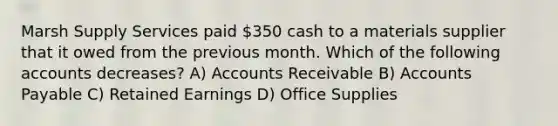 Marsh Supply Services paid 350 cash to a materials supplier that it owed from the previous month. Which of the following accounts decreases? A) Accounts Receivable B) Accounts Payable C) Retained Earnings D) Office Supplies