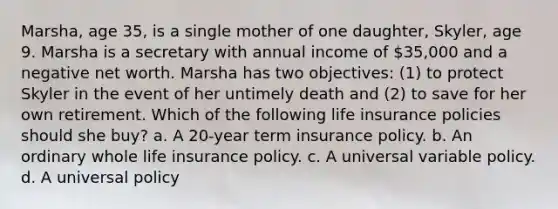 Marsha, age 35, is a single mother of one daughter, Skyler, age 9. Marsha is a secretary with annual income of 35,000 and a negative net worth. Marsha has two objectives: (1) to protect Skyler in the event of her untimely death and (2) to save for her own retirement. Which of the following life insurance policies should she buy? a. A 20-year term insurance policy. b. An ordinary whole life insurance policy. c. A universal variable policy. d. A universal policy