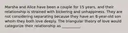 Marsha and Alice have been a couple for 15 years, and their relationship is strained with bickering and unhappiness. They are not considering separating because they have an 8-year-old son whom they both love deeply. The triangular theory of love would categorize their relationship as __________.