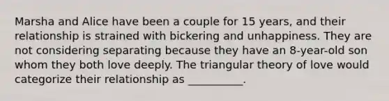 Marsha and Alice have been a couple for 15 years, and their relationship is strained with bickering and unhappiness. They are not considering separating because they have an 8-year-old son whom they both love deeply. The triangular theory of love would categorize their relationship as __________.