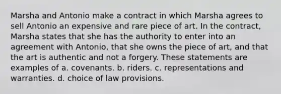 Marsha and Antonio make a contract in which Marsha agrees to sell Antonio an expensive and rare piece of art. In the contract, Marsha states that she has the authority to enter into an agreement with Antonio, that she owns the piece of art, and that the art is authentic and not a forgery. These statements are examples of a. covenants. b. riders. c. representations and warranties. d. choice of law provisions.